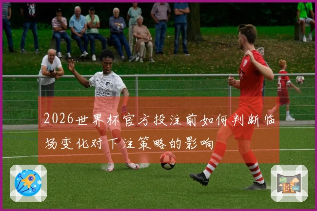 2026世界杯官方投注前如何判断临场变化对下注策略的影响