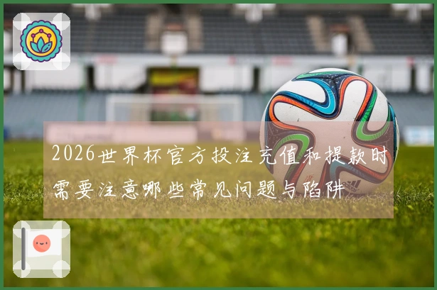 2026世界杯官方投注充值和提款时需要注意哪些常见问题与陷阱