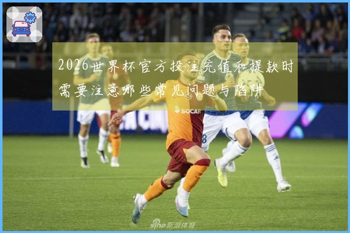 2026世界杯官方投注充值和提款时需要注意哪些常见问题与陷阱